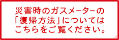 災害時のガスメーターの「復帰方法」についてはこちらをご覧ください。