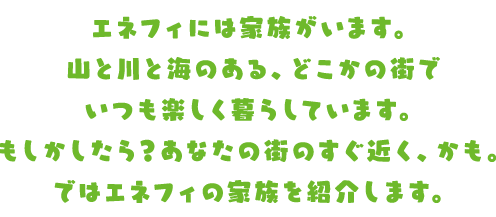 エネフィには家族がいます。山と川と海のある、どこかの街でいつも楽しく暮らしています。もしかしたら？あなたの街のすぐ近く、かも。ではエネフィの家族を紹介します。