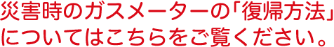 災害時のガスメーターの「復帰方法」についてはこちらをご覧ください。